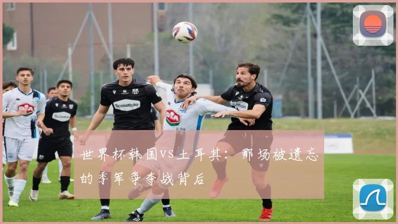 世界杯韩国vs土耳其:那场被遗忘的季军争夺战背后