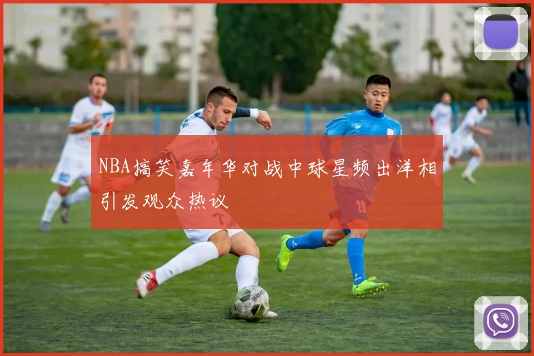 NBA搞笑嘉年华对战中球星频出洋相引发观众热议