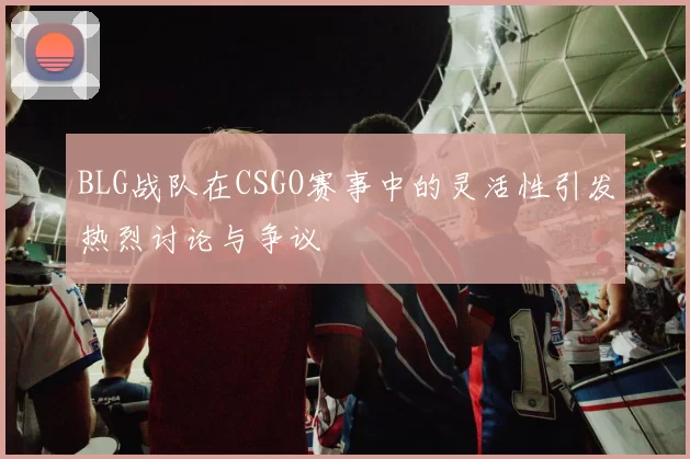 BLG战队在CSGO赛事中的灵活性引发热烈讨论与争议