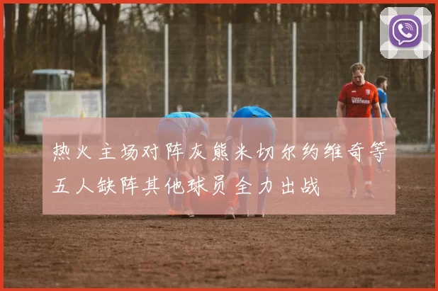 热火主场对阵灰熊米切尔约维奇等五人缺阵其他球员全力出战
