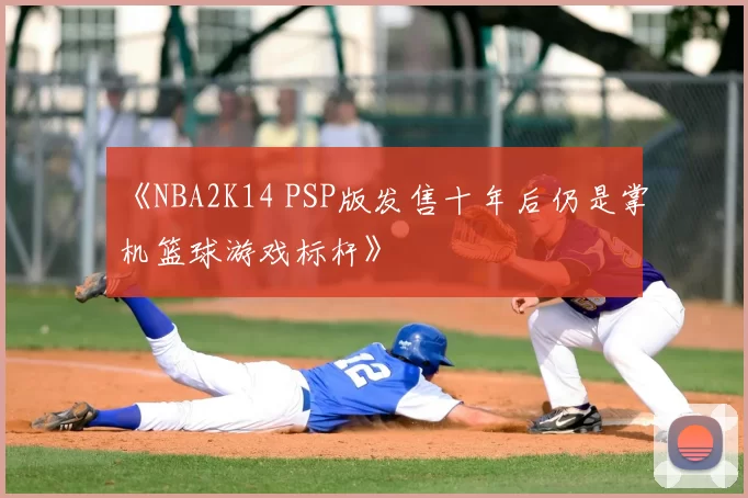 《NBA2K14 PSP版发售十年后仍是掌机篮球游戏标杆》
