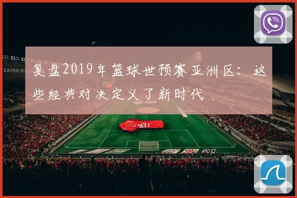 复盘2019年篮球世预赛亚洲区:这些经典对决定义了新时代