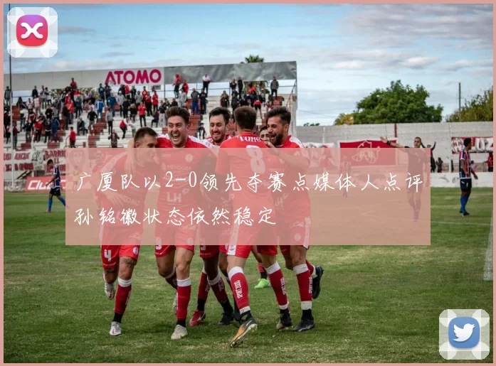 广厦队以2-0领先夺赛点媒体人点评孙铭徽状态依然稳定