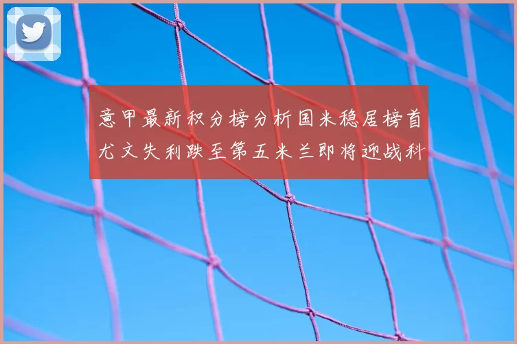 意甲最新积分榜分析国米稳居榜首尤文失利跌至第五米兰即将迎战科莫