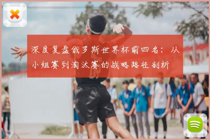 深度复盘俄罗斯世界杯前四名：从小组赛到淘汰赛的战略路径剖析