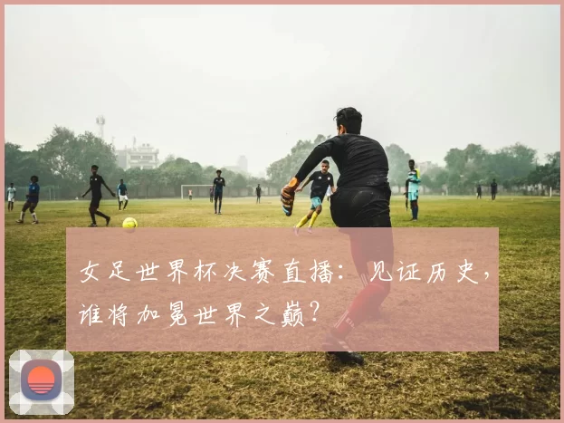 女足世界杯决赛直播：见证历史，谁将加冕世界之巅？