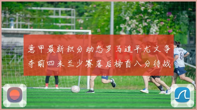 意甲最新积分动态罗马追平尤文争夺前四米兰少赛落后榜首八分待战比萨