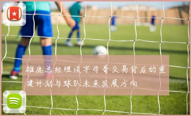 雄鹿总经理谈字母哥交易背后的重建计划与球队未来发展方向