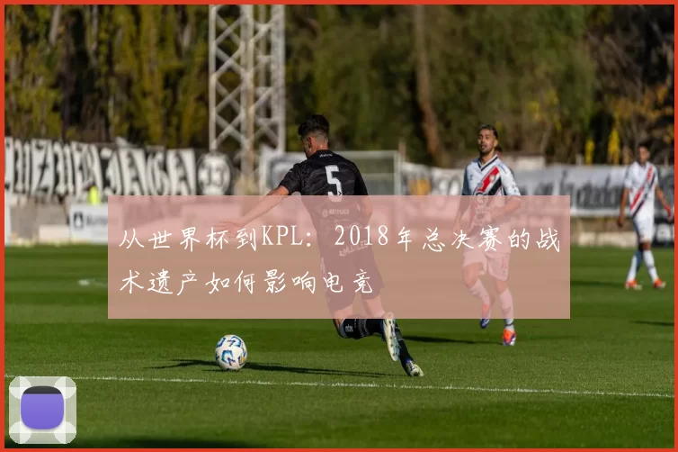 从世界杯到KPL：2018年总决赛的战术遗产如何影响电竞