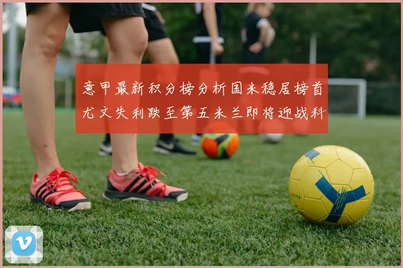 意甲最新积分榜分析国米稳居榜首尤文失利跌至第五米兰即将迎战科莫