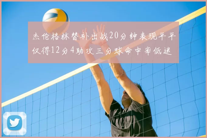 杰伦格林替补出战20分钟表现平平仅得12分4助攻三分球命中率低迷