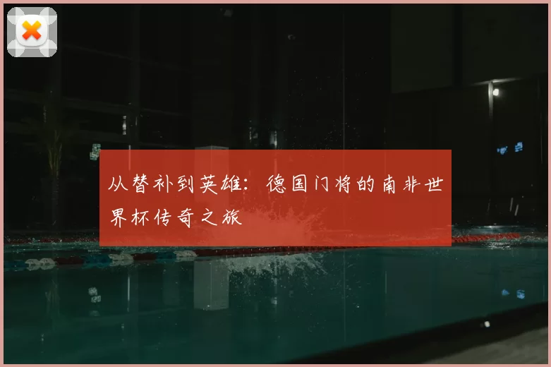 从替补到英雄:德国门将的南非世界杯传奇之旅