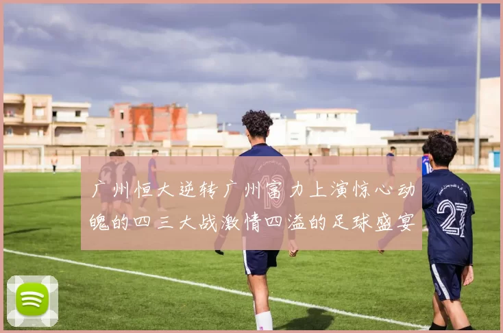 广州恒大逆转广州富力上演惊心动魄的四三大战激情四溢的足球盛宴