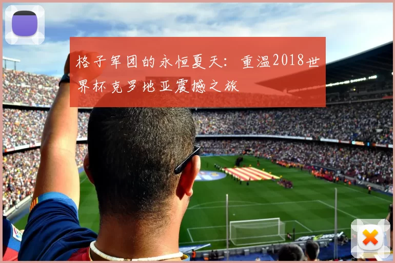 格子军团的永恒夏天:重温2018世界杯克罗地亚震撼之旅