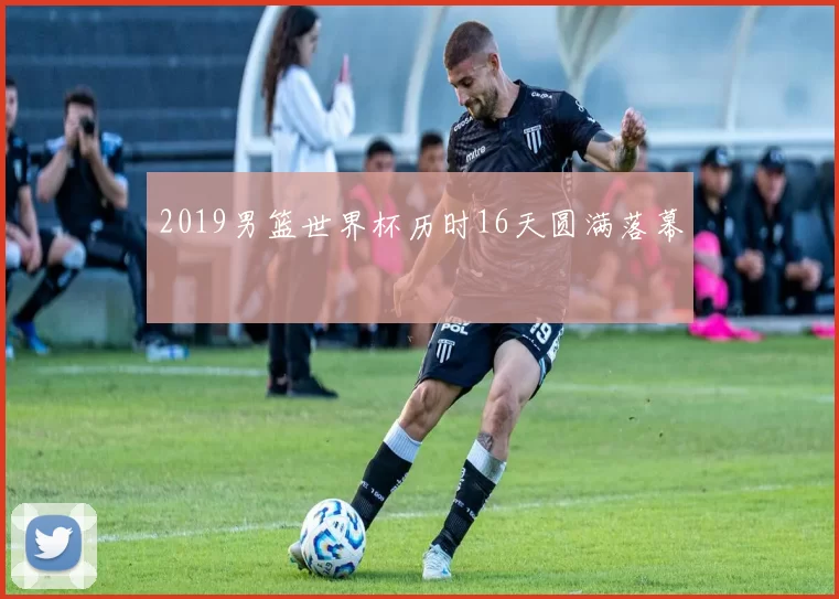 2019男篮世界杯历时16天圆满落幕