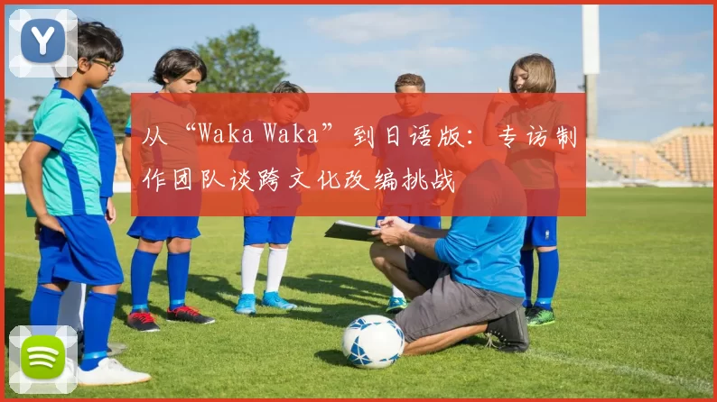 从“Waka Waka”到日语版:专访制作团队谈跨文化改编挑战