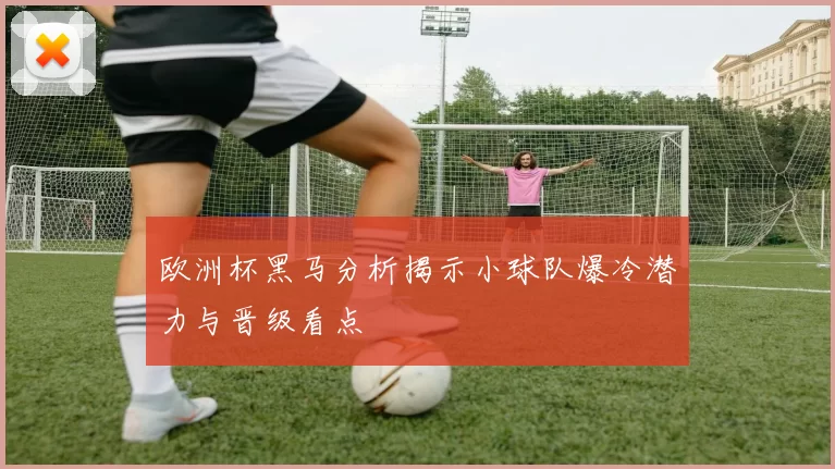 欧洲杯黑马分析揭示小球队爆冷潜力与晋级看点