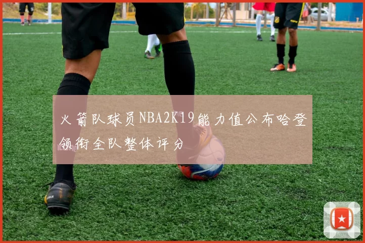 火箭队球员NBA2K19能力值公布哈登领衔全队整体评分