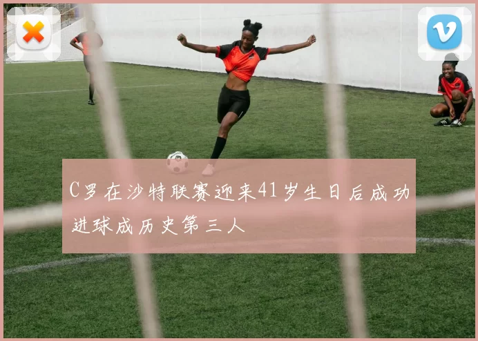 C罗在沙特联赛迎来41岁生日后成功进球成历史第三人