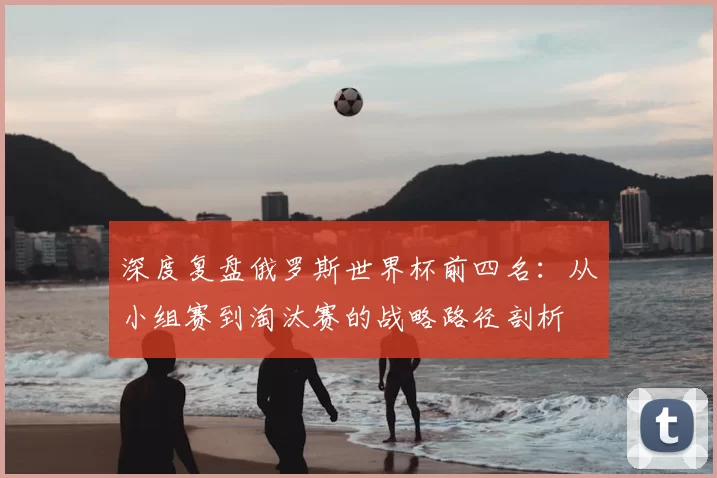 深度复盘俄罗斯世界杯前四名:从小组赛到淘汰赛的战略路径剖析