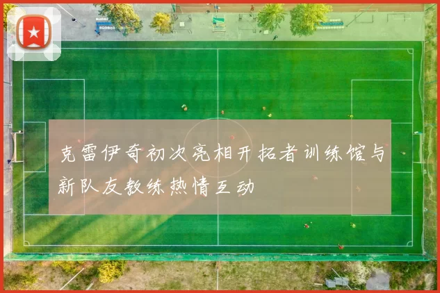 克雷伊奇初次亮相开拓者训练馆与新队友教练热情互动