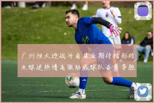 广州恒大迎战河南建业期待精彩对决球迷热情高涨助威球队奋勇争胜