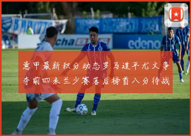 意甲最新积分动态罗马追平尤文争夺前四米兰少赛落后榜首八分待战比萨