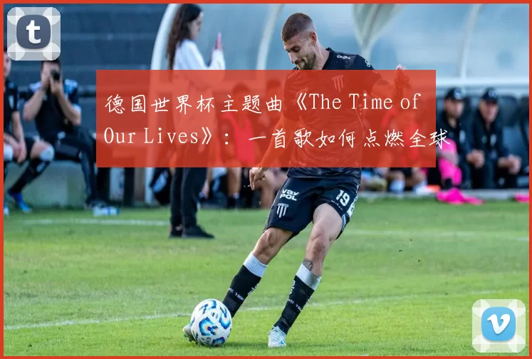 德国世界杯主题曲《The Time of Our Lives》:一首歌如何点燃全球激情