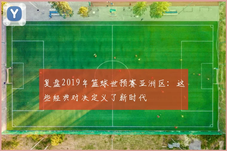 复盘2019年篮球世预赛亚洲区:这些经典对决定义了新时代