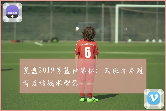 复盘2019男篮世界杯：西班牙夺冠背后的战术智慧