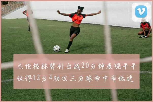 杰伦格林替补出战20分钟表现平平仅得12分4助攻三分球命中率低迷