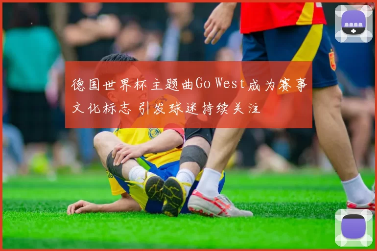 德国世界杯主题曲Go West成为赛事文化标志 引发球迷持续关注