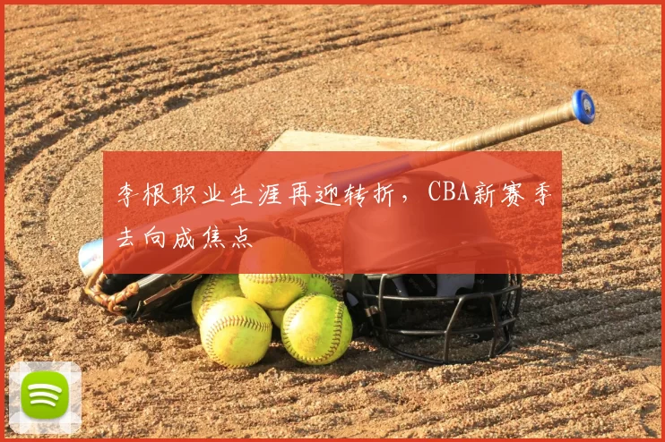李根职业生涯再迎转折,CBA新赛季去向成焦点