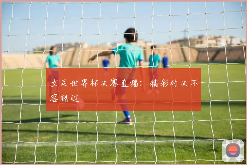 女足世界杯决赛直播:精彩对决不容错过