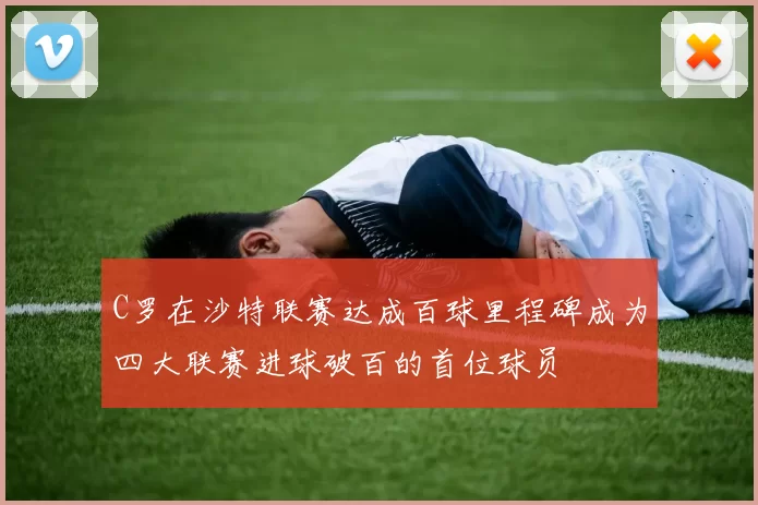 C罗在沙特联赛达成百球里程碑成为四大联赛进球破百的首位球员