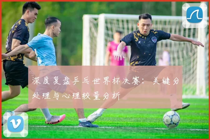深度复盘乒乓世界杯决赛:关键分处理与心理较量分析