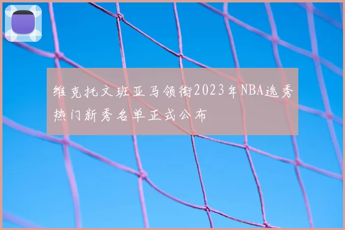 维克托文班亚马领衔2023年NBA选秀热门新秀名单正式公布
