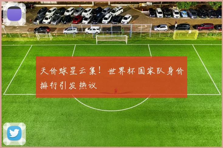 天价球星云集!世界杯国家队身价排行引发热议