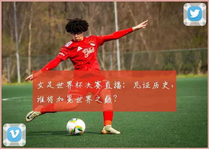 女足世界杯决赛直播：见证历史，谁将加冕世界之巅？