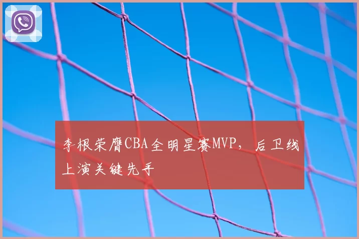 李根荣膺CBA全明星赛MVP，后卫线上演关键先手