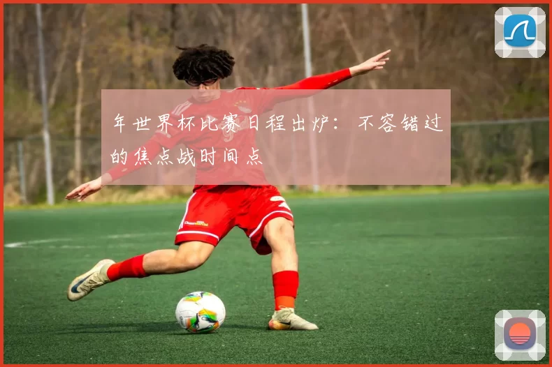 年世界杯比赛日程出炉:不容错过的焦点战时间点
