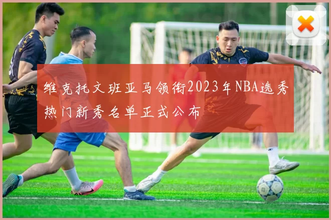 维克托文班亚马领衔2023年NBA选秀热门新秀名单正式公布