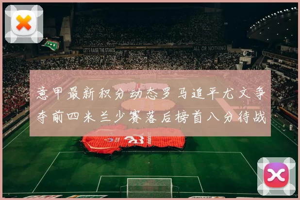 意甲最新积分动态罗马追平尤文争夺前四米兰少赛落后榜首八分待战比萨